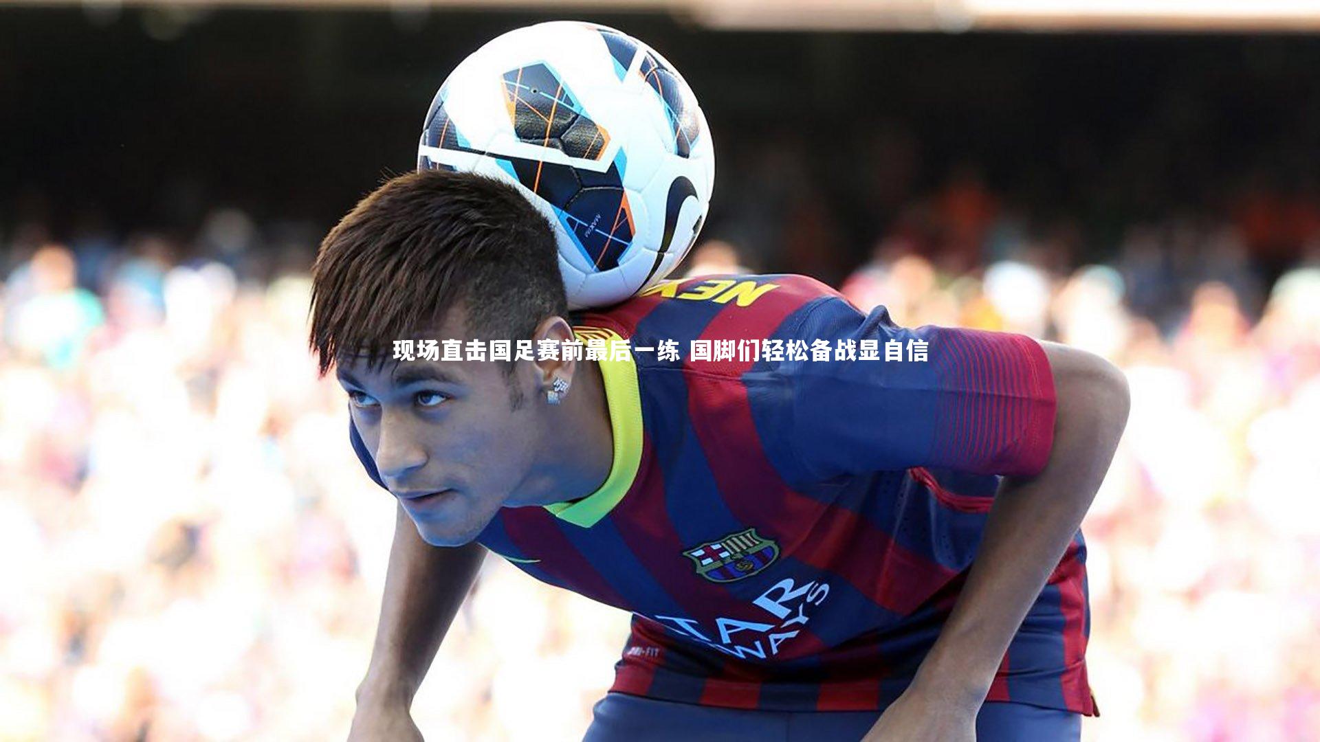 现场直击国足赛前最后一练 国脚们轻松备战显自信